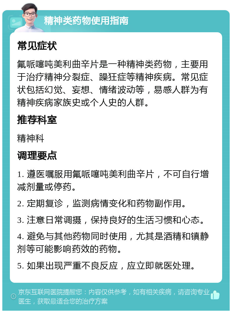 精神类药物使用指南 常见症状 氟哌噻吨美利曲辛片是一种精神类药物，主要用于治疗精神分裂症、躁狂症等精神疾病。常见症状包括幻觉、妄想、情绪波动等，易感人群为有精神疾病家族史或个人史的人群。 推荐科室 精神科 调理要点 1. 遵医嘱服用氟哌噻吨美利曲辛片，不可自行增减剂量或停药。 2. 定期复诊，监测病情变化和药物副作用。 3. 注意日常调摄，保持良好的生活习惯和心态。 4. 避免与其他药物同时使用，尤其是酒精和镇静剂等可能影响药效的药物。 5. 如果出现严重不良反应，应立即就医处理。