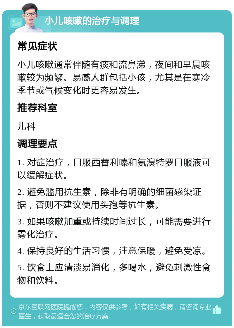 小儿咳嗽的治疗与调理 常见症状 小儿咳嗽通常伴随有痰和流鼻涕，夜间和早晨咳嗽较为频繁。易感人群包括小孩，尤其是在寒冷季节或气候变化时更容易发生。 推荐科室 儿科 调理要点 1. 对症治疗，口服西替利嗪和氨溴特罗口服液可以缓解症状。 2. 避免滥用抗生素，除非有明确的细菌感染证据，否则不建议使用头孢等抗生素。 3. 如果咳嗽加重或持续时间过长，可能需要进行雾化治疗。 4. 保持良好的生活习惯，注意保暖，避免受凉。 5. 饮食上应清淡易消化，多喝水，避免刺激性食物和饮料。