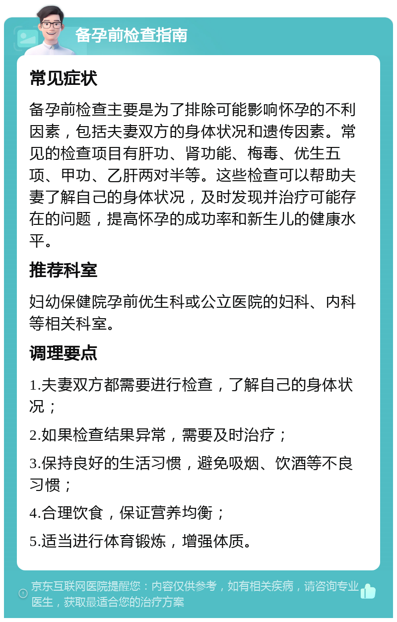 备孕前检查指南 常见症状 备孕前检查主要是为了排除可能影响怀孕的不利因素，包括夫妻双方的身体状况和遗传因素。常见的检查项目有肝功、肾功能、梅毒、优生五项、甲功、乙肝两对半等。这些检查可以帮助夫妻了解自己的身体状况，及时发现并治疗可能存在的问题，提高怀孕的成功率和新生儿的健康水平。 推荐科室 妇幼保健院孕前优生科或公立医院的妇科、内科等相关科室。 调理要点 1.夫妻双方都需要进行检查，了解自己的身体状况； 2.如果检查结果异常，需要及时治疗； 3.保持良好的生活习惯，避免吸烟、饮酒等不良习惯； 4.合理饮食，保证营养均衡； 5.适当进行体育锻炼，增强体质。