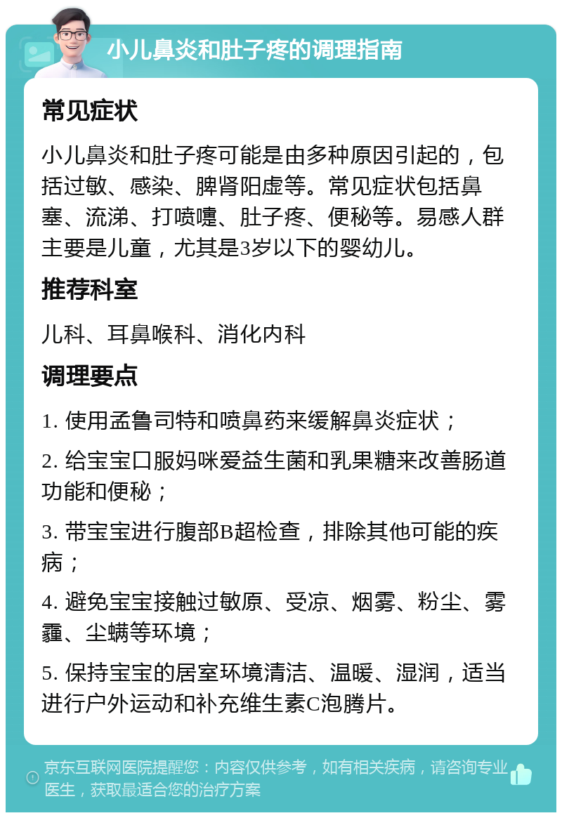 小儿鼻炎和肚子疼的调理指南 常见症状 小儿鼻炎和肚子疼可能是由多种原因引起的，包括过敏、感染、脾肾阳虚等。常见症状包括鼻塞、流涕、打喷嚏、肚子疼、便秘等。易感人群主要是儿童，尤其是3岁以下的婴幼儿。 推荐科室 儿科、耳鼻喉科、消化内科 调理要点 1. 使用孟鲁司特和喷鼻药来缓解鼻炎症状； 2. 给宝宝口服妈咪爱益生菌和乳果糖来改善肠道功能和便秘； 3. 带宝宝进行腹部B超检查，排除其他可能的疾病； 4. 避免宝宝接触过敏原、受凉、烟雾、粉尘、雾霾、尘螨等环境； 5. 保持宝宝的居室环境清洁、温暖、湿润，适当进行户外运动和补充维生素C泡腾片。