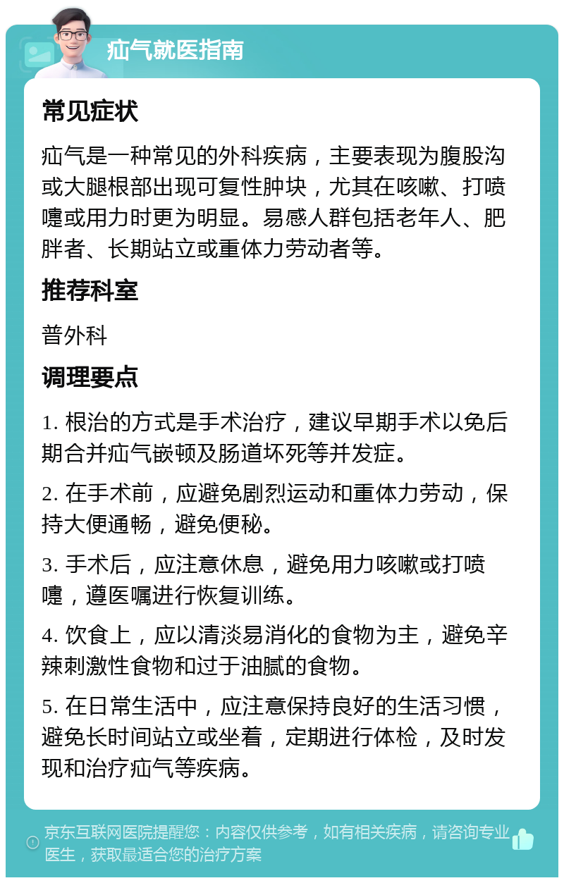 疝气就医指南 常见症状 疝气是一种常见的外科疾病，主要表现为腹股沟或大腿根部出现可复性肿块，尤其在咳嗽、打喷嚏或用力时更为明显。易感人群包括老年人、肥胖者、长期站立或重体力劳动者等。 推荐科室 普外科 调理要点 1. 根治的方式是手术治疗，建议早期手术以免后期合并疝气嵌顿及肠道坏死等并发症。 2. 在手术前，应避免剧烈运动和重体力劳动，保持大便通畅，避免便秘。 3. 手术后，应注意休息，避免用力咳嗽或打喷嚏，遵医嘱进行恢复训练。 4. 饮食上，应以清淡易消化的食物为主，避免辛辣刺激性食物和过于油腻的食物。 5. 在日常生活中，应注意保持良好的生活习惯，避免长时间站立或坐着，定期进行体检，及时发现和治疗疝气等疾病。