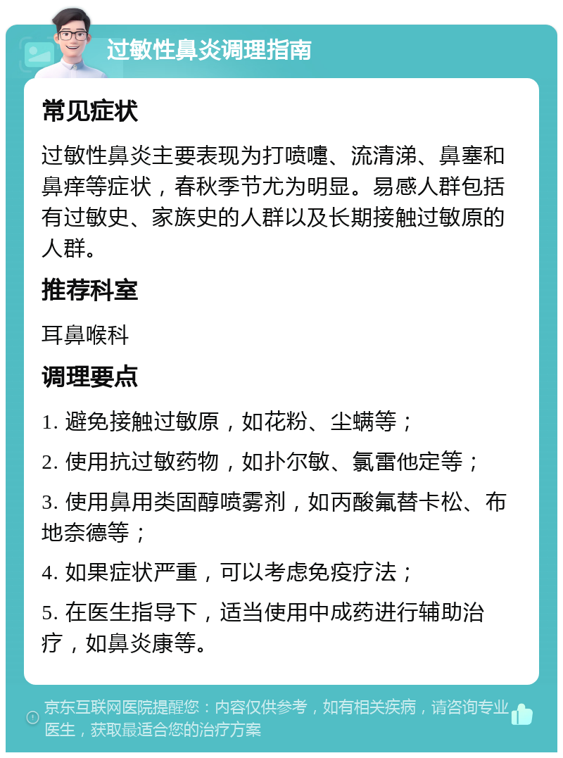 过敏性鼻炎调理指南 常见症状 过敏性鼻炎主要表现为打喷嚏、流清涕、鼻塞和鼻痒等症状，春秋季节尤为明显。易感人群包括有过敏史、家族史的人群以及长期接触过敏原的人群。 推荐科室 耳鼻喉科 调理要点 1. 避免接触过敏原，如花粉、尘螨等； 2. 使用抗过敏药物，如扑尔敏、氯雷他定等； 3. 使用鼻用类固醇喷雾剂，如丙酸氟替卡松、布地奈德等； 4. 如果症状严重，可以考虑免疫疗法； 5. 在医生指导下，适当使用中成药进行辅助治疗，如鼻炎康等。