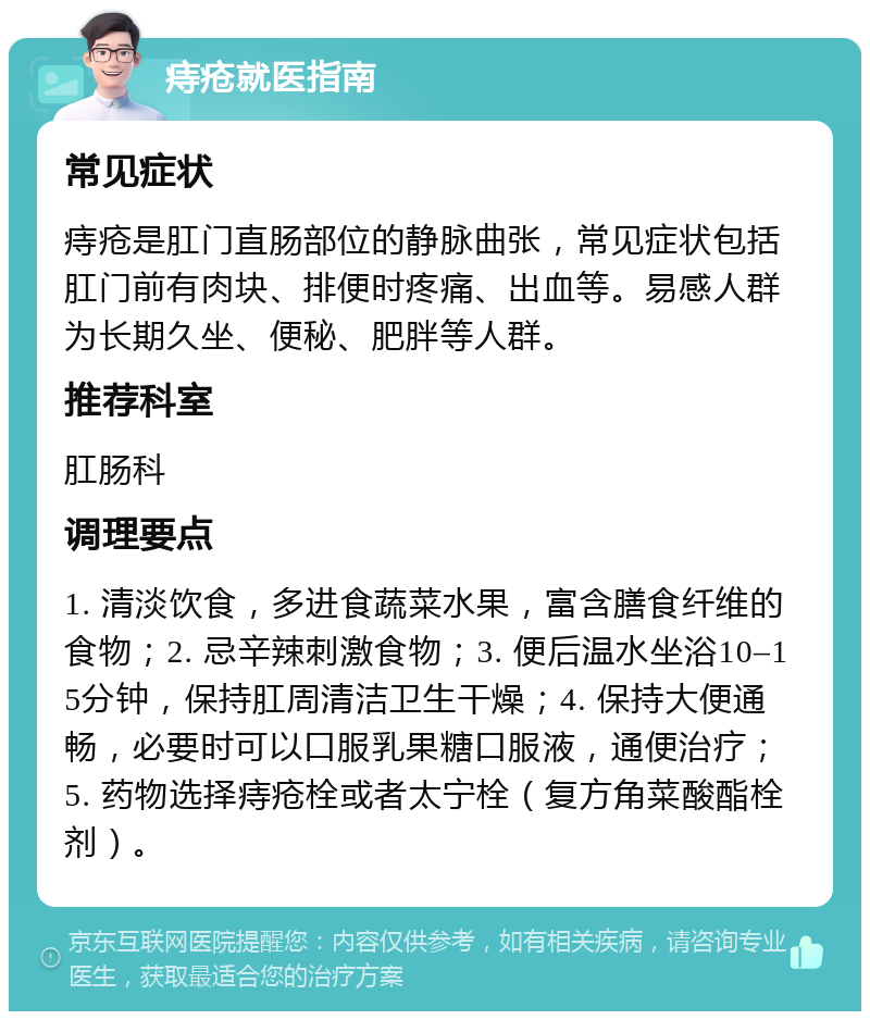 痔疮就医指南 常见症状 痔疮是肛门直肠部位的静脉曲张，常见症状包括肛门前有肉块、排便时疼痛、出血等。易感人群为长期久坐、便秘、肥胖等人群。 推荐科室 肛肠科 调理要点 1. 清淡饮食，多进食蔬菜水果，富含膳食纤维的食物；2. 忌辛辣刺激食物；3. 便后温水坐浴10–15分钟，保持肛周清洁卫生干燥；4. 保持大便通畅，必要时可以口服乳果糖口服液，通便治疗；5. 药物选择痔疮栓或者太宁栓（复方角菜酸酯栓剂）。