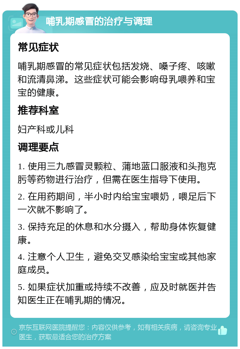 哺乳期感冒的治疗与调理 常见症状 哺乳期感冒的常见症状包括发烧、嗓子疼、咳嗽和流清鼻涕。这些症状可能会影响母乳喂养和宝宝的健康。 推荐科室 妇产科或儿科 调理要点 1. 使用三九感冒灵颗粒、蒲地蓝口服液和头孢克肟等药物进行治疗，但需在医生指导下使用。 2. 在用药期间，半小时内给宝宝喂奶，喂足后下一次就不影响了。 3. 保持充足的休息和水分摄入，帮助身体恢复健康。 4. 注意个人卫生，避免交叉感染给宝宝或其他家庭成员。 5. 如果症状加重或持续不改善，应及时就医并告知医生正在哺乳期的情况。