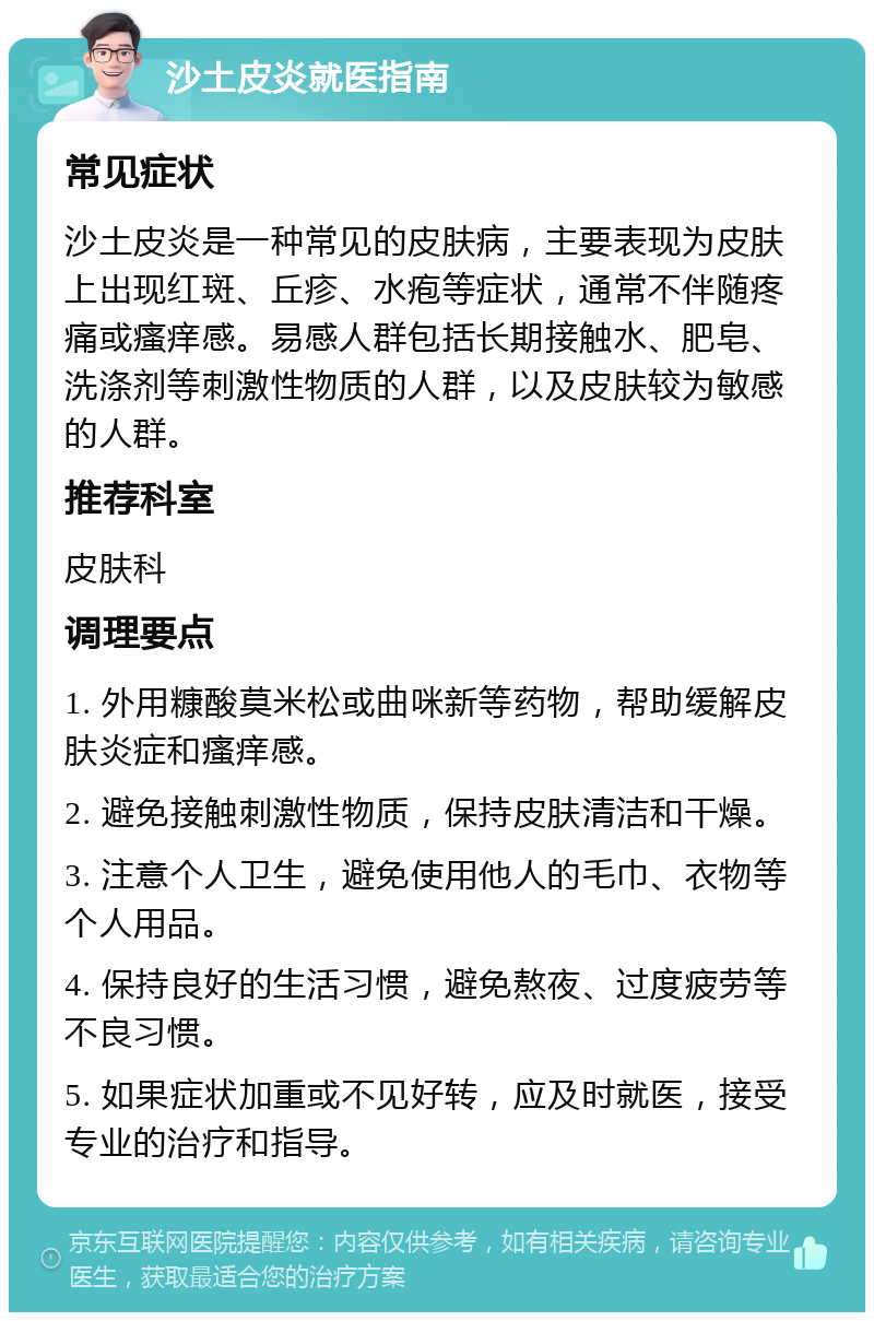 沙土皮炎就医指南 常见症状 沙土皮炎是一种常见的皮肤病，主要表现为皮肤上出现红斑、丘疹、水疱等症状，通常不伴随疼痛或瘙痒感。易感人群包括长期接触水、肥皂、洗涤剂等刺激性物质的人群，以及皮肤较为敏感的人群。 推荐科室 皮肤科 调理要点 1. 外用糠酸莫米松或曲咪新等药物，帮助缓解皮肤炎症和瘙痒感。 2. 避免接触刺激性物质，保持皮肤清洁和干燥。 3. 注意个人卫生，避免使用他人的毛巾、衣物等个人用品。 4. 保持良好的生活习惯，避免熬夜、过度疲劳等不良习惯。 5. 如果症状加重或不见好转，应及时就医，接受专业的治疗和指导。