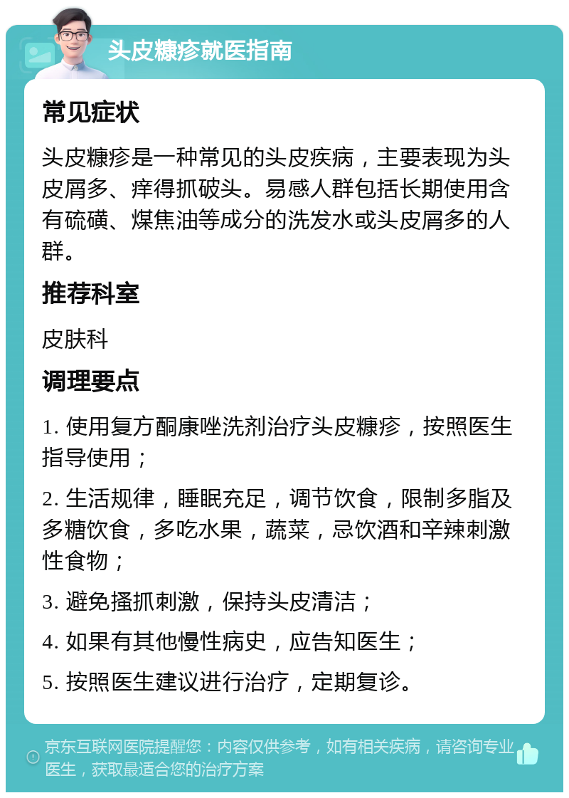 头皮糠疹就医指南 常见症状 头皮糠疹是一种常见的头皮疾病，主要表现为头皮屑多、痒得抓破头。易感人群包括长期使用含有硫磺、煤焦油等成分的洗发水或头皮屑多的人群。 推荐科室 皮肤科 调理要点 1. 使用复方酮康唑洗剂治疗头皮糠疹，按照医生指导使用； 2. 生活规律，睡眠充足，调节饮食，限制多脂及多糖饮食，多吃水果，蔬菜，忌饮酒和辛辣刺激性食物； 3. 避免搔抓刺激，保持头皮清洁； 4. 如果有其他慢性病史，应告知医生； 5. 按照医生建议进行治疗，定期复诊。