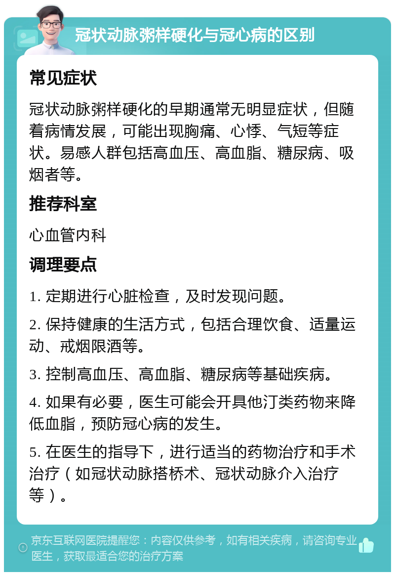 冠状动脉粥样硬化与冠心病的区别 常见症状 冠状动脉粥样硬化的早期通常无明显症状，但随着病情发展，可能出现胸痛、心悸、气短等症状。易感人群包括高血压、高血脂、糖尿病、吸烟者等。 推荐科室 心血管内科 调理要点 1. 定期进行心脏检查，及时发现问题。 2. 保持健康的生活方式，包括合理饮食、适量运动、戒烟限酒等。 3. 控制高血压、高血脂、糖尿病等基础疾病。 4. 如果有必要，医生可能会开具他汀类药物来降低血脂，预防冠心病的发生。 5. 在医生的指导下，进行适当的药物治疗和手术治疗（如冠状动脉搭桥术、冠状动脉介入治疗等）。