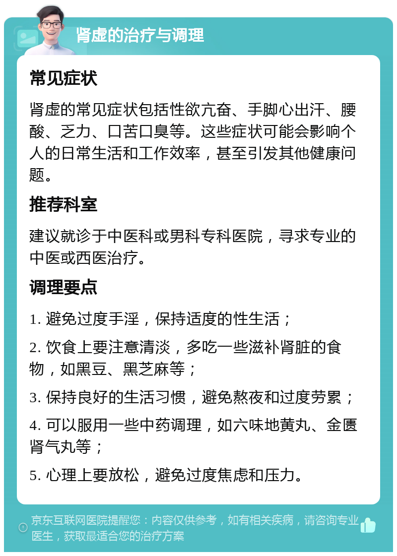 肾虚的治疗与调理 常见症状 肾虚的常见症状包括性欲亢奋、手脚心出汗、腰酸、乏力、口苦口臭等。这些症状可能会影响个人的日常生活和工作效率，甚至引发其他健康问题。 推荐科室 建议就诊于中医科或男科专科医院，寻求专业的中医或西医治疗。 调理要点 1. 避免过度手淫，保持适度的性生活； 2. 饮食上要注意清淡，多吃一些滋补肾脏的食物，如黑豆、黑芝麻等； 3. 保持良好的生活习惯，避免熬夜和过度劳累； 4. 可以服用一些中药调理，如六味地黄丸、金匮肾气丸等； 5. 心理上要放松，避免过度焦虑和压力。