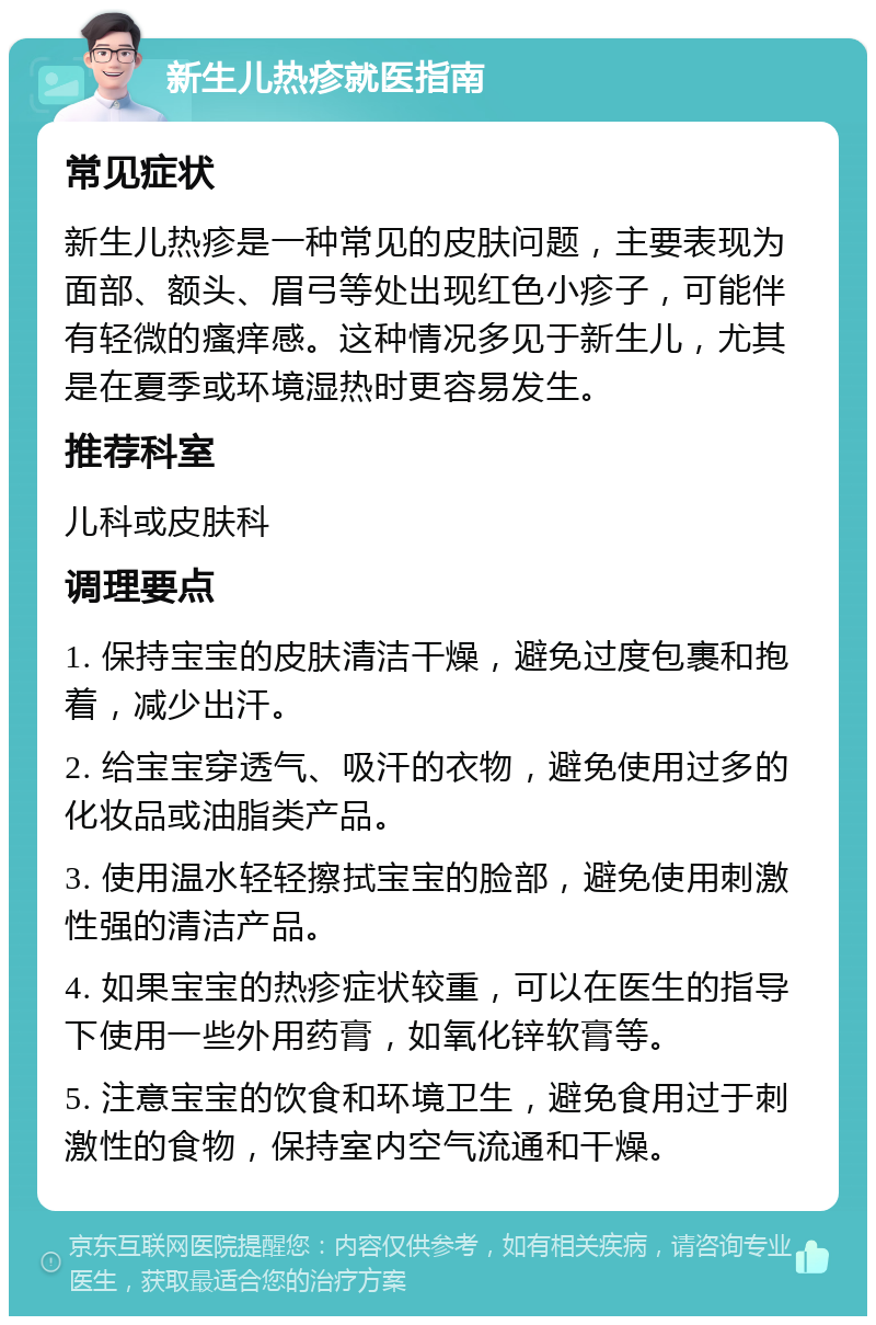 新生儿热疹就医指南 常见症状 新生儿热疹是一种常见的皮肤问题，主要表现为面部、额头、眉弓等处出现红色小疹子，可能伴有轻微的瘙痒感。这种情况多见于新生儿，尤其是在夏季或环境湿热时更容易发生。 推荐科室 儿科或皮肤科 调理要点 1. 保持宝宝的皮肤清洁干燥，避免过度包裹和抱着，减少出汗。 2. 给宝宝穿透气、吸汗的衣物，避免使用过多的化妆品或油脂类产品。 3. 使用温水轻轻擦拭宝宝的脸部，避免使用刺激性强的清洁产品。 4. 如果宝宝的热疹症状较重，可以在医生的指导下使用一些外用药膏，如氧化锌软膏等。 5. 注意宝宝的饮食和环境卫生，避免食用过于刺激性的食物，保持室内空气流通和干燥。