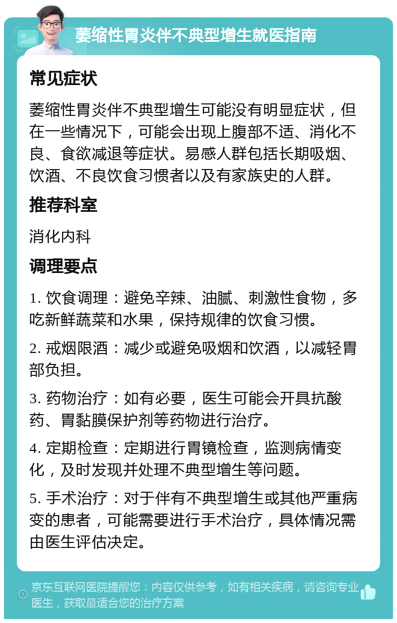 萎缩性胃炎伴不典型增生就医指南 常见症状 萎缩性胃炎伴不典型增生可能没有明显症状，但在一些情况下，可能会出现上腹部不适、消化不良、食欲减退等症状。易感人群包括长期吸烟、饮酒、不良饮食习惯者以及有家族史的人群。 推荐科室 消化内科 调理要点 1. 饮食调理：避免辛辣、油腻、刺激性食物，多吃新鲜蔬菜和水果，保持规律的饮食习惯。 2. 戒烟限酒：减少或避免吸烟和饮酒，以减轻胃部负担。 3. 药物治疗：如有必要，医生可能会开具抗酸药、胃黏膜保护剂等药物进行治疗。 4. 定期检查：定期进行胃镜检查，监测病情变化，及时发现并处理不典型增生等问题。 5. 手术治疗：对于伴有不典型增生或其他严重病变的患者，可能需要进行手术治疗，具体情况需由医生评估决定。