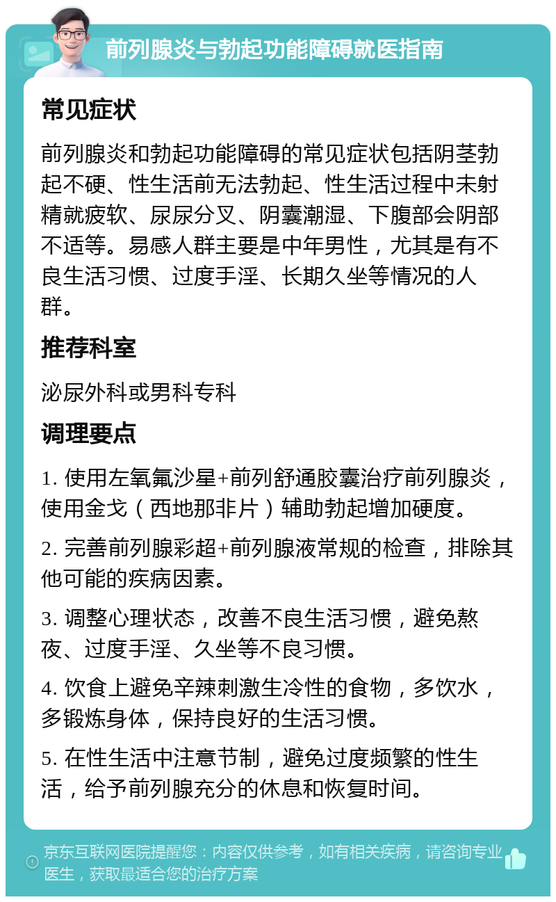 前列腺炎与勃起功能障碍就医指南 常见症状 前列腺炎和勃起功能障碍的常见症状包括阴茎勃起不硬、性生活前无法勃起、性生活过程中未射精就疲软、尿尿分叉、阴囊潮湿、下腹部会阴部不适等。易感人群主要是中年男性，尤其是有不良生活习惯、过度手淫、长期久坐等情况的人群。 推荐科室 泌尿外科或男科专科 调理要点 1. 使用左氧氟沙星+前列舒通胶囊治疗前列腺炎，使用金戈（西地那非片）辅助勃起增加硬度。 2. 完善前列腺彩超+前列腺液常规的检查，排除其他可能的疾病因素。 3. 调整心理状态，改善不良生活习惯，避免熬夜、过度手淫、久坐等不良习惯。 4. 饮食上避免辛辣刺激生冷性的食物，多饮水，多锻炼身体，保持良好的生活习惯。 5. 在性生活中注意节制，避免过度频繁的性生活，给予前列腺充分的休息和恢复时间。