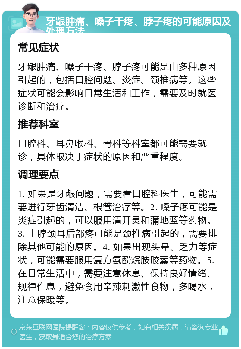 牙龈肿痛、嗓子干疼、脖子疼的可能原因及处理方法 常见症状 牙龈肿痛、嗓子干疼、脖子疼可能是由多种原因引起的，包括口腔问题、炎症、颈椎病等。这些症状可能会影响日常生活和工作，需要及时就医诊断和治疗。 推荐科室 口腔科、耳鼻喉科、骨科等科室都可能需要就诊，具体取决于症状的原因和严重程度。 调理要点 1. 如果是牙龈问题，需要看口腔科医生，可能需要进行牙齿清洁、根管治疗等。2. 嗓子疼可能是炎症引起的，可以服用清开灵和蒲地蓝等药物。3. 上脖颈耳后部疼可能是颈椎病引起的，需要排除其他可能的原因。4. 如果出现头晕、乏力等症状，可能需要服用复方氨酚烷胺胶囊等药物。5. 在日常生活中，需要注意休息、保持良好情绪、规律作息，避免食用辛辣刺激性食物，多喝水，注意保暖等。