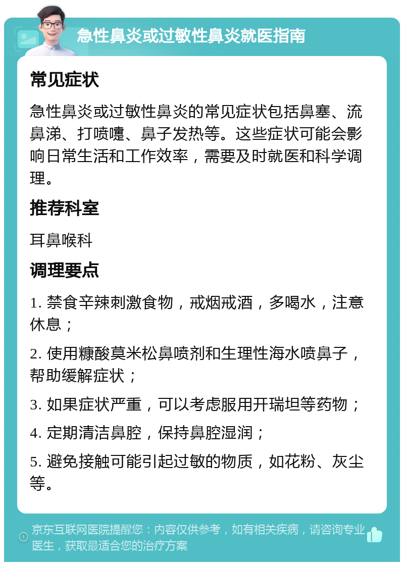 急性鼻炎或过敏性鼻炎就医指南 常见症状 急性鼻炎或过敏性鼻炎的常见症状包括鼻塞、流鼻涕、打喷嚏、鼻子发热等。这些症状可能会影响日常生活和工作效率，需要及时就医和科学调理。 推荐科室 耳鼻喉科 调理要点 1. 禁食辛辣刺激食物，戒烟戒酒，多喝水，注意休息； 2. 使用糠酸莫米松鼻喷剂和生理性海水喷鼻子，帮助缓解症状； 3. 如果症状严重，可以考虑服用开瑞坦等药物； 4. 定期清洁鼻腔，保持鼻腔湿润； 5. 避免接触可能引起过敏的物质，如花粉、灰尘等。