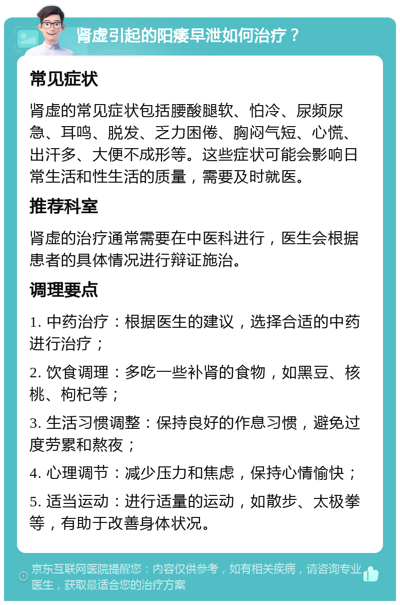 肾虚引起的阳痿早泄如何治疗？ 常见症状 肾虚的常见症状包括腰酸腿软、怕冷、尿频尿急、耳鸣、脱发、乏力困倦、胸闷气短、心慌、出汗多、大便不成形等。这些症状可能会影响日常生活和性生活的质量，需要及时就医。 推荐科室 肾虚的治疗通常需要在中医科进行，医生会根据患者的具体情况进行辩证施治。 调理要点 1. 中药治疗：根据医生的建议，选择合适的中药进行治疗； 2. 饮食调理：多吃一些补肾的食物，如黑豆、核桃、枸杞等； 3. 生活习惯调整：保持良好的作息习惯，避免过度劳累和熬夜； 4. 心理调节：减少压力和焦虑，保持心情愉快； 5. 适当运动：进行适量的运动，如散步、太极拳等，有助于改善身体状况。