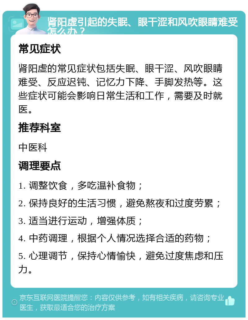 肾阳虚引起的失眠、眼干涩和风吹眼睛难受怎么办？ 常见症状 肾阳虚的常见症状包括失眠、眼干涩、风吹眼睛难受、反应迟钝、记忆力下降、手脚发热等。这些症状可能会影响日常生活和工作，需要及时就医。 推荐科室 中医科 调理要点 1. 调整饮食，多吃温补食物； 2. 保持良好的生活习惯，避免熬夜和过度劳累； 3. 适当进行运动，增强体质； 4. 中药调理，根据个人情况选择合适的药物； 5. 心理调节，保持心情愉快，避免过度焦虑和压力。