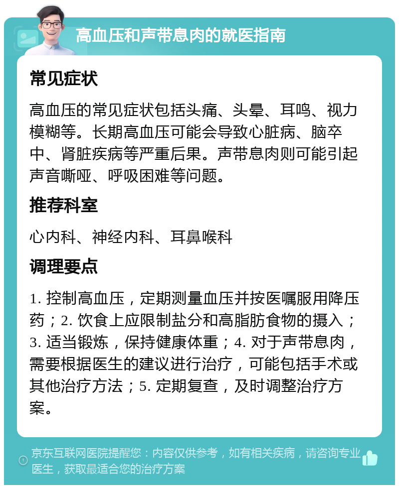 高血压和声带息肉的就医指南 常见症状 高血压的常见症状包括头痛、头晕、耳鸣、视力模糊等。长期高血压可能会导致心脏病、脑卒中、肾脏疾病等严重后果。声带息肉则可能引起声音嘶哑、呼吸困难等问题。 推荐科室 心内科、神经内科、耳鼻喉科 调理要点 1. 控制高血压，定期测量血压并按医嘱服用降压药；2. 饮食上应限制盐分和高脂肪食物的摄入；3. 适当锻炼，保持健康体重；4. 对于声带息肉，需要根据医生的建议进行治疗，可能包括手术或其他治疗方法；5. 定期复查，及时调整治疗方案。