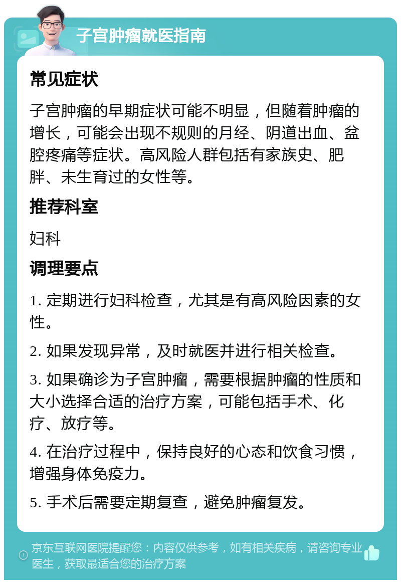 子宫肿瘤就医指南 常见症状 子宫肿瘤的早期症状可能不明显，但随着肿瘤的增长，可能会出现不规则的月经、阴道出血、盆腔疼痛等症状。高风险人群包括有家族史、肥胖、未生育过的女性等。 推荐科室 妇科 调理要点 1. 定期进行妇科检查，尤其是有高风险因素的女性。 2. 如果发现异常，及时就医并进行相关检查。 3. 如果确诊为子宫肿瘤，需要根据肿瘤的性质和大小选择合适的治疗方案，可能包括手术、化疗、放疗等。 4. 在治疗过程中，保持良好的心态和饮食习惯，增强身体免疫力。 5. 手术后需要定期复查，避免肿瘤复发。