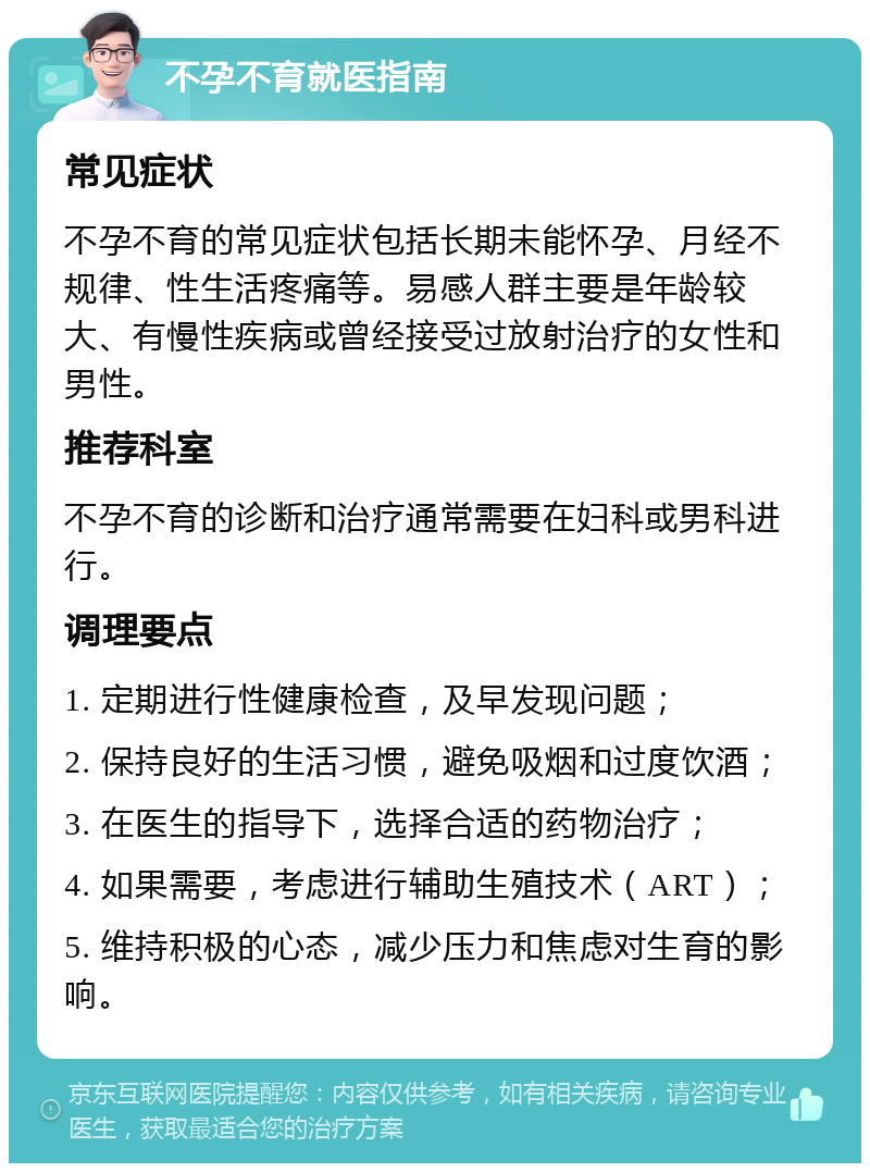 不孕不育就医指南 常见症状 不孕不育的常见症状包括长期未能怀孕、月经不规律、性生活疼痛等。易感人群主要是年龄较大、有慢性疾病或曾经接受过放射治疗的女性和男性。 推荐科室 不孕不育的诊断和治疗通常需要在妇科或男科进行。 调理要点 1. 定期进行性健康检查，及早发现问题； 2. 保持良好的生活习惯，避免吸烟和过度饮酒； 3. 在医生的指导下，选择合适的药物治疗； 4. 如果需要，考虑进行辅助生殖技术（ART）； 5. 维持积极的心态，减少压力和焦虑对生育的影响。