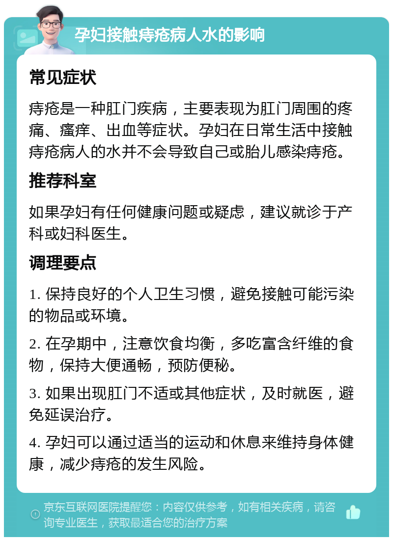 孕妇接触痔疮病人水的影响 常见症状 痔疮是一种肛门疾病，主要表现为肛门周围的疼痛、瘙痒、出血等症状。孕妇在日常生活中接触痔疮病人的水并不会导致自己或胎儿感染痔疮。 推荐科室 如果孕妇有任何健康问题或疑虑，建议就诊于产科或妇科医生。 调理要点 1. 保持良好的个人卫生习惯，避免接触可能污染的物品或环境。 2. 在孕期中，注意饮食均衡，多吃富含纤维的食物，保持大便通畅，预防便秘。 3. 如果出现肛门不适或其他症状，及时就医，避免延误治疗。 4. 孕妇可以通过适当的运动和休息来维持身体健康，减少痔疮的发生风险。