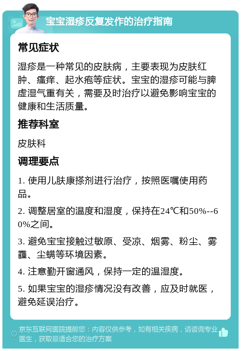 宝宝湿疹反复发作的治疗指南 常见症状 湿疹是一种常见的皮肤病，主要表现为皮肤红肿、瘙痒、起水疱等症状。宝宝的湿疹可能与脾虚湿气重有关，需要及时治疗以避免影响宝宝的健康和生活质量。 推荐科室 皮肤科 调理要点 1. 使用儿肤康搽剂进行治疗，按照医嘱使用药品。 2. 调整居室的温度和湿度，保持在24℃和50%--60%之间。 3. 避免宝宝接触过敏原、受凉、烟雾、粉尘、雾霾、尘螨等环境因素。 4. 注意勤开窗通风，保持一定的温湿度。 5. 如果宝宝的湿疹情况没有改善，应及时就医，避免延误治疗。