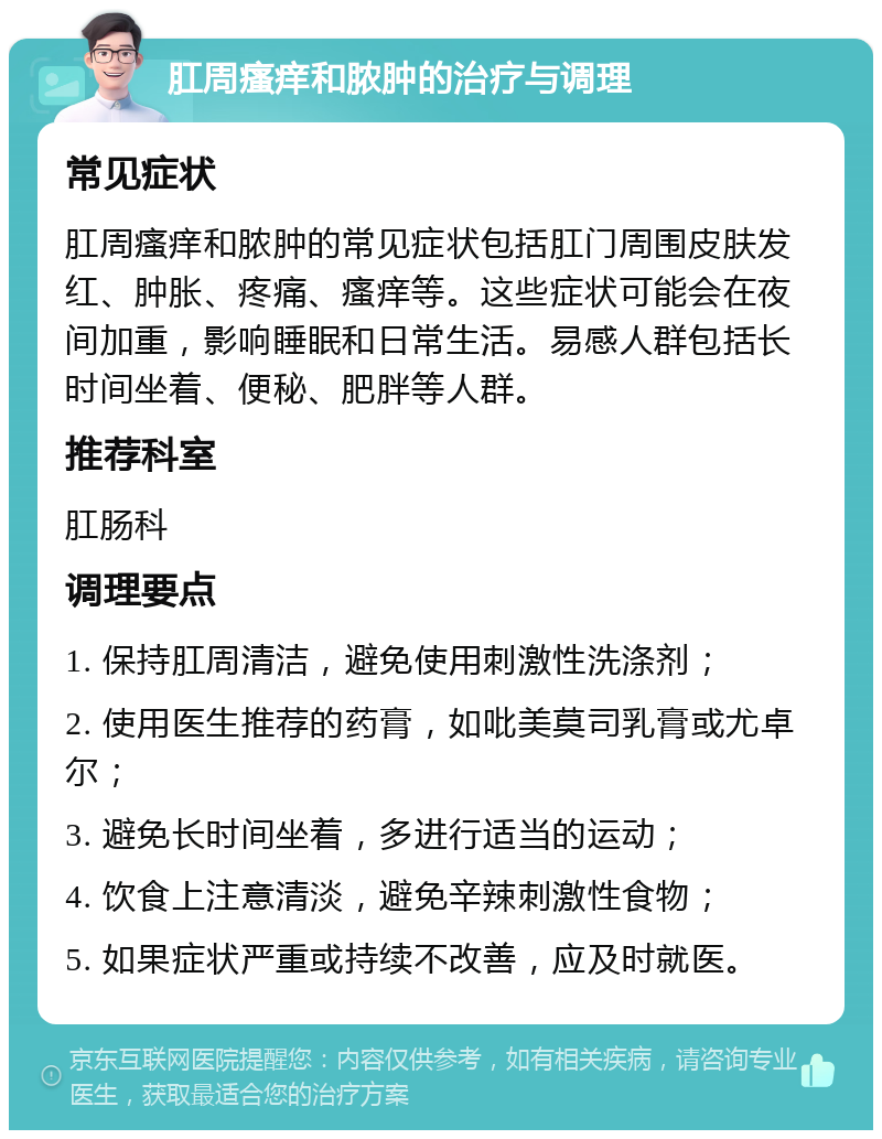 肛周瘙痒和脓肿的治疗与调理 常见症状 肛周瘙痒和脓肿的常见症状包括肛门周围皮肤发红、肿胀、疼痛、瘙痒等。这些症状可能会在夜间加重，影响睡眠和日常生活。易感人群包括长时间坐着、便秘、肥胖等人群。 推荐科室 肛肠科 调理要点 1. 保持肛周清洁，避免使用刺激性洗涤剂； 2. 使用医生推荐的药膏，如吡美莫司乳膏或尤卓尔； 3. 避免长时间坐着，多进行适当的运动； 4. 饮食上注意清淡，避免辛辣刺激性食物； 5. 如果症状严重或持续不改善，应及时就医。