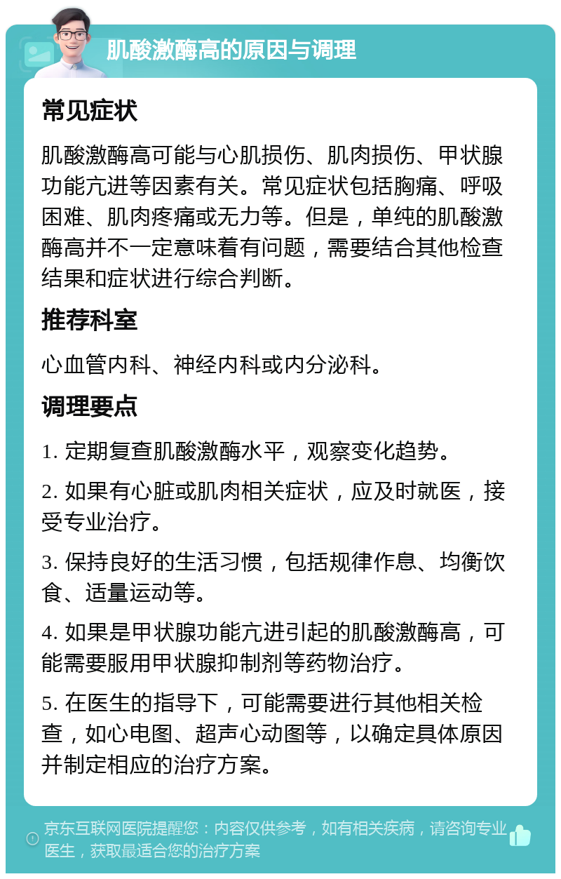 肌酸激酶高的原因与调理 常见症状 肌酸激酶高可能与心肌损伤、肌肉损伤、甲状腺功能亢进等因素有关。常见症状包括胸痛、呼吸困难、肌肉疼痛或无力等。但是，单纯的肌酸激酶高并不一定意味着有问题，需要结合其他检查结果和症状进行综合判断。 推荐科室 心血管内科、神经内科或内分泌科。 调理要点 1. 定期复查肌酸激酶水平，观察变化趋势。 2. 如果有心脏或肌肉相关症状，应及时就医，接受专业治疗。 3. 保持良好的生活习惯，包括规律作息、均衡饮食、适量运动等。 4. 如果是甲状腺功能亢进引起的肌酸激酶高，可能需要服用甲状腺抑制剂等药物治疗。 5. 在医生的指导下，可能需要进行其他相关检查，如心电图、超声心动图等，以确定具体原因并制定相应的治疗方案。