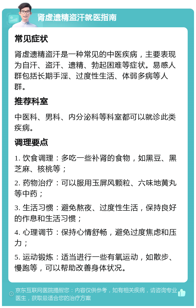 肾虚遗精盗汗就医指南 常见症状 肾虚遗精盗汗是一种常见的中医疾病，主要表现为自汗、盗汗、遗精、勃起困难等症状。易感人群包括长期手淫、过度性生活、体弱多病等人群。 推荐科室 中医科、男科、内分泌科等科室都可以就诊此类疾病。 调理要点 1. 饮食调理：多吃一些补肾的食物，如黑豆、黑芝麻、核桃等； 2. 药物治疗：可以服用玉屏风颗粒、六味地黄丸等中药； 3. 生活习惯：避免熬夜、过度性生活，保持良好的作息和生活习惯； 4. 心理调节：保持心情舒畅，避免过度焦虑和压力； 5. 运动锻炼：适当进行一些有氧运动，如散步、慢跑等，可以帮助改善身体状况。