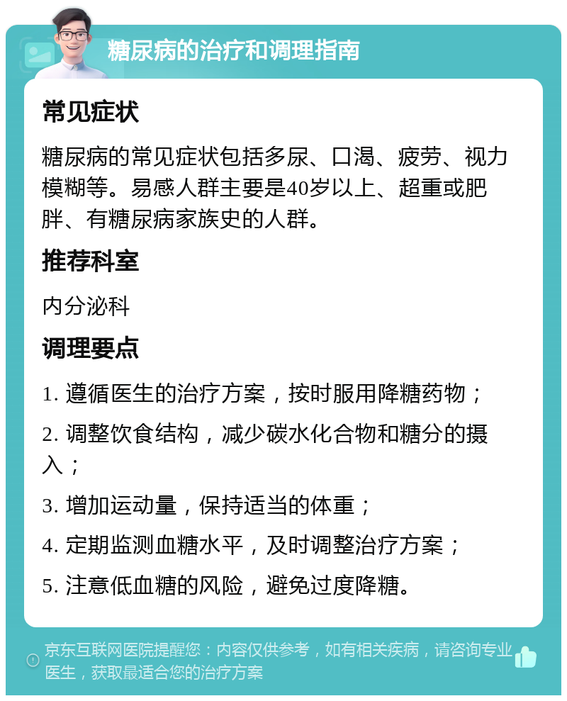 糖尿病的治疗和调理指南 常见症状 糖尿病的常见症状包括多尿、口渴、疲劳、视力模糊等。易感人群主要是40岁以上、超重或肥胖、有糖尿病家族史的人群。 推荐科室 内分泌科 调理要点 1. 遵循医生的治疗方案，按时服用降糖药物； 2. 调整饮食结构，减少碳水化合物和糖分的摄入； 3. 增加运动量，保持适当的体重； 4. 定期监测血糖水平，及时调整治疗方案； 5. 注意低血糖的风险，避免过度降糖。