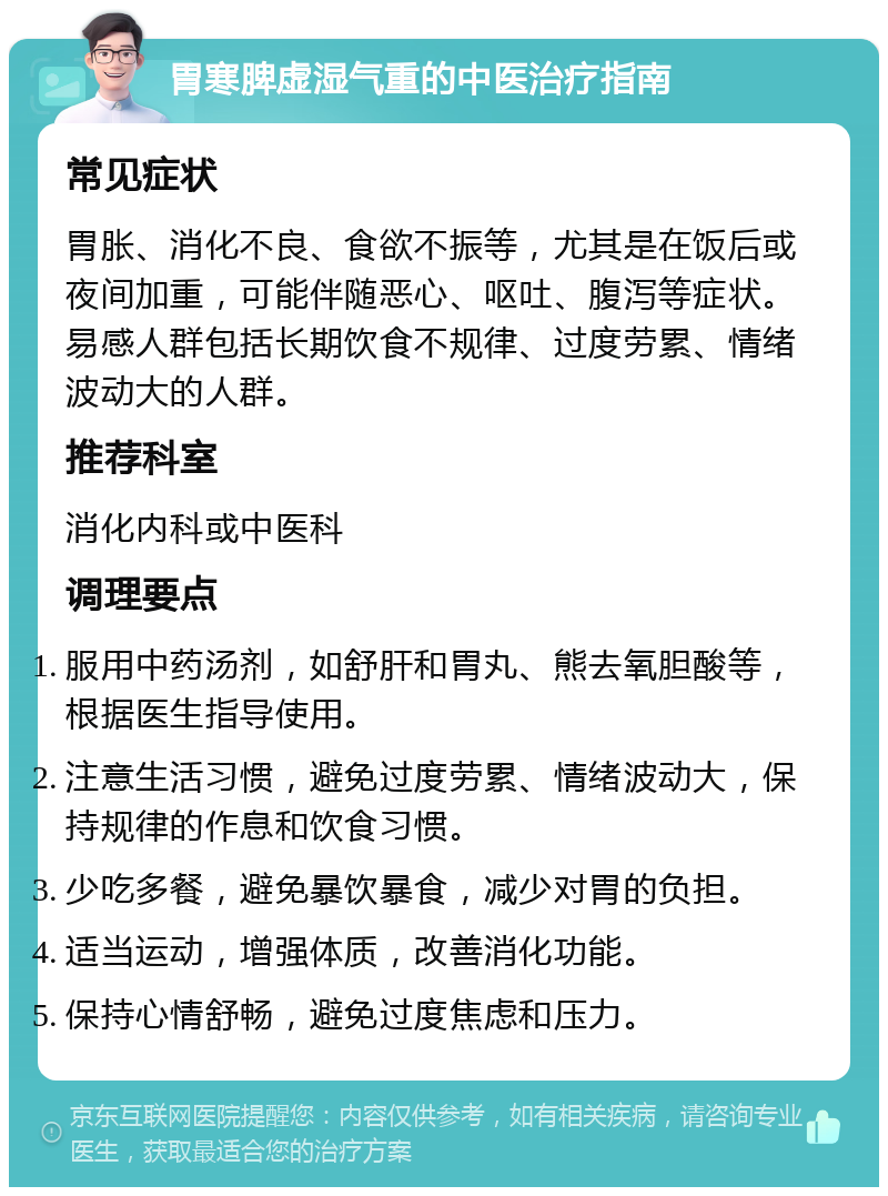 胃寒脾虚湿气重的中医治疗指南 常见症状 胃胀、消化不良、食欲不振等，尤其是在饭后或夜间加重，可能伴随恶心、呕吐、腹泻等症状。易感人群包括长期饮食不规律、过度劳累、情绪波动大的人群。 推荐科室 消化内科或中医科 调理要点 服用中药汤剂，如舒肝和胃丸、熊去氧胆酸等，根据医生指导使用。 注意生活习惯，避免过度劳累、情绪波动大，保持规律的作息和饮食习惯。 少吃多餐，避免暴饮暴食，减少对胃的负担。 适当运动，增强体质，改善消化功能。 保持心情舒畅，避免过度焦虑和压力。