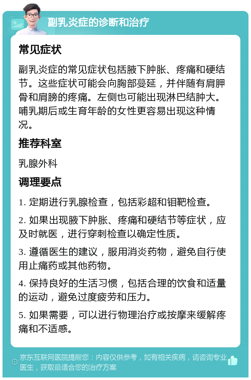 副乳炎症的诊断和治疗 常见症状 副乳炎症的常见症状包括腋下肿胀、疼痛和硬结节。这些症状可能会向胸部蔓延，并伴随有肩胛骨和肩膀的疼痛。左侧也可能出现淋巴结肿大。哺乳期后或生育年龄的女性更容易出现这种情况。 推荐科室 乳腺外科 调理要点 1. 定期进行乳腺检查，包括彩超和钼靶检查。 2. 如果出现腋下肿胀、疼痛和硬结节等症状，应及时就医，进行穿刺检查以确定性质。 3. 遵循医生的建议，服用消炎药物，避免自行使用止痛药或其他药物。 4. 保持良好的生活习惯，包括合理的饮食和适量的运动，避免过度疲劳和压力。 5. 如果需要，可以进行物理治疗或按摩来缓解疼痛和不适感。