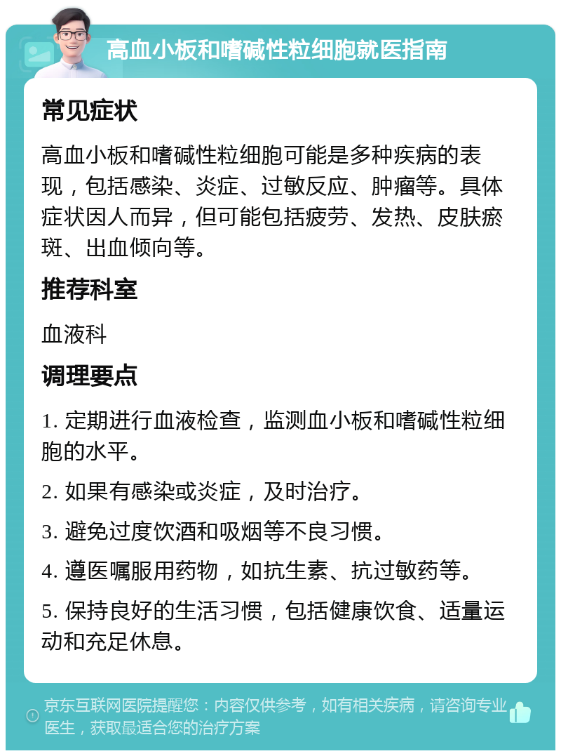 高血小板和嗜碱性粒细胞就医指南 常见症状 高血小板和嗜碱性粒细胞可能是多种疾病的表现，包括感染、炎症、过敏反应、肿瘤等。具体症状因人而异，但可能包括疲劳、发热、皮肤瘀斑、出血倾向等。 推荐科室 血液科 调理要点 1. 定期进行血液检查，监测血小板和嗜碱性粒细胞的水平。 2. 如果有感染或炎症，及时治疗。 3. 避免过度饮酒和吸烟等不良习惯。 4. 遵医嘱服用药物，如抗生素、抗过敏药等。 5. 保持良好的生活习惯，包括健康饮食、适量运动和充足休息。