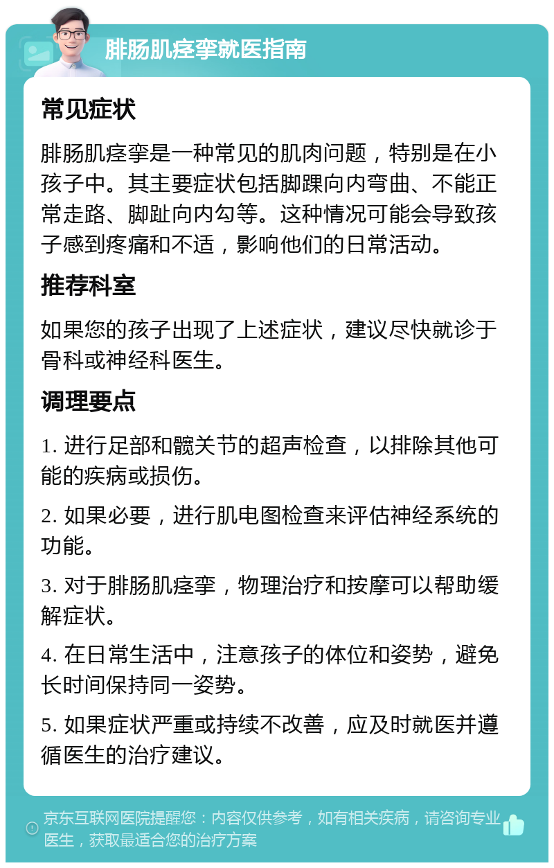 腓肠肌痉挛就医指南 常见症状 腓肠肌痉挛是一种常见的肌肉问题，特别是在小孩子中。其主要症状包括脚踝向内弯曲、不能正常走路、脚趾向内勾等。这种情况可能会导致孩子感到疼痛和不适，影响他们的日常活动。 推荐科室 如果您的孩子出现了上述症状，建议尽快就诊于骨科或神经科医生。 调理要点 1. 进行足部和髋关节的超声检查，以排除其他可能的疾病或损伤。 2. 如果必要，进行肌电图检查来评估神经系统的功能。 3. 对于腓肠肌痉挛，物理治疗和按摩可以帮助缓解症状。 4. 在日常生活中，注意孩子的体位和姿势，避免长时间保持同一姿势。 5. 如果症状严重或持续不改善，应及时就医并遵循医生的治疗建议。