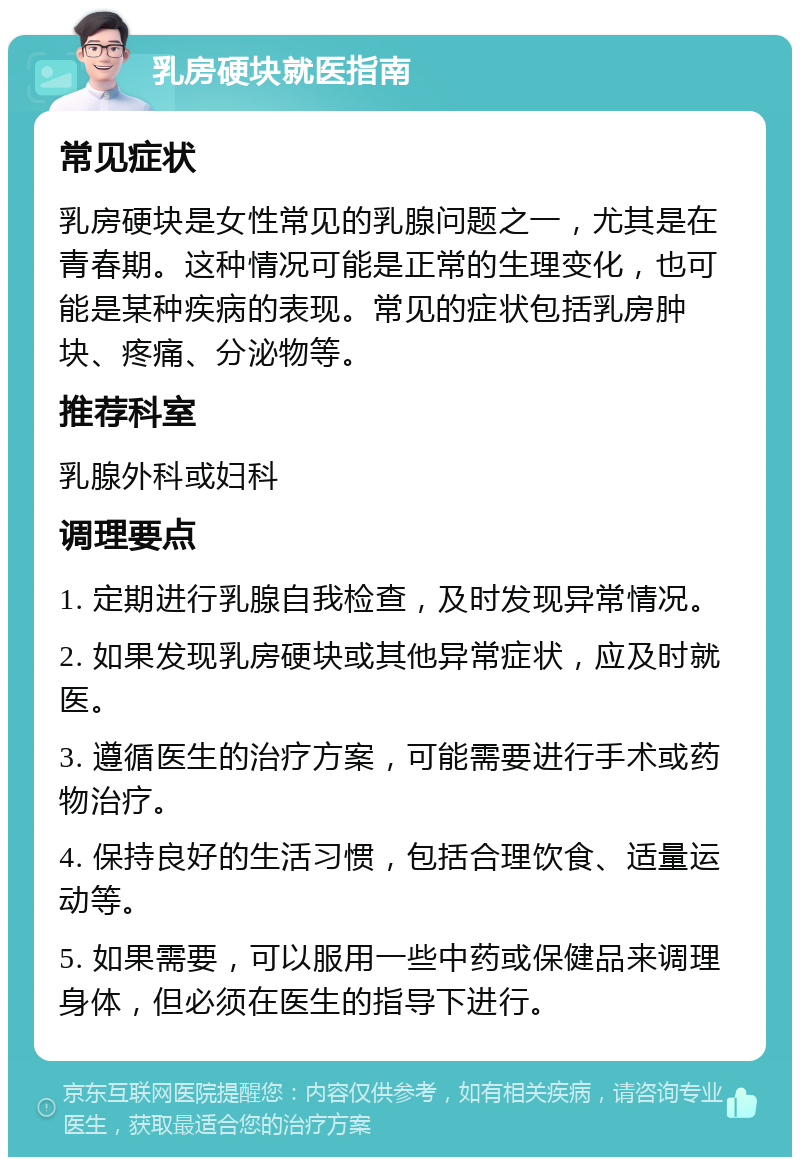 乳房硬块就医指南 常见症状 乳房硬块是女性常见的乳腺问题之一，尤其是在青春期。这种情况可能是正常的生理变化，也可能是某种疾病的表现。常见的症状包括乳房肿块、疼痛、分泌物等。 推荐科室 乳腺外科或妇科 调理要点 1. 定期进行乳腺自我检查，及时发现异常情况。 2. 如果发现乳房硬块或其他异常症状，应及时就医。 3. 遵循医生的治疗方案，可能需要进行手术或药物治疗。 4. 保持良好的生活习惯，包括合理饮食、适量运动等。 5. 如果需要，可以服用一些中药或保健品来调理身体，但必须在医生的指导下进行。