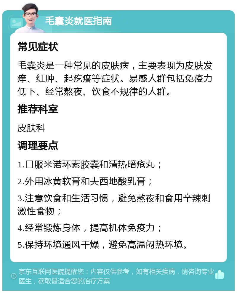 毛囊炎就医指南 常见症状 毛囊炎是一种常见的皮肤病，主要表现为皮肤发痒、红肿、起疙瘩等症状。易感人群包括免疫力低下、经常熬夜、饮食不规律的人群。 推荐科室 皮肤科 调理要点 1.口服米诺环素胶囊和清热暗疮丸； 2.外用冰黄软膏和夫西地酸乳膏； 3.注意饮食和生活习惯，避免熬夜和食用辛辣刺激性食物； 4.经常锻炼身体，提高机体免疫力； 5.保持环境通风干燥，避免高温闷热环境。