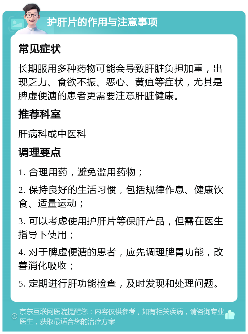 护肝片的作用与注意事项 常见症状 长期服用多种药物可能会导致肝脏负担加重，出现乏力、食欲不振、恶心、黄疸等症状，尤其是脾虚便溏的患者更需要注意肝脏健康。 推荐科室 肝病科或中医科 调理要点 1. 合理用药，避免滥用药物； 2. 保持良好的生活习惯，包括规律作息、健康饮食、适量运动； 3. 可以考虑使用护肝片等保肝产品，但需在医生指导下使用； 4. 对于脾虚便溏的患者，应先调理脾胃功能，改善消化吸收； 5. 定期进行肝功能检查，及时发现和处理问题。