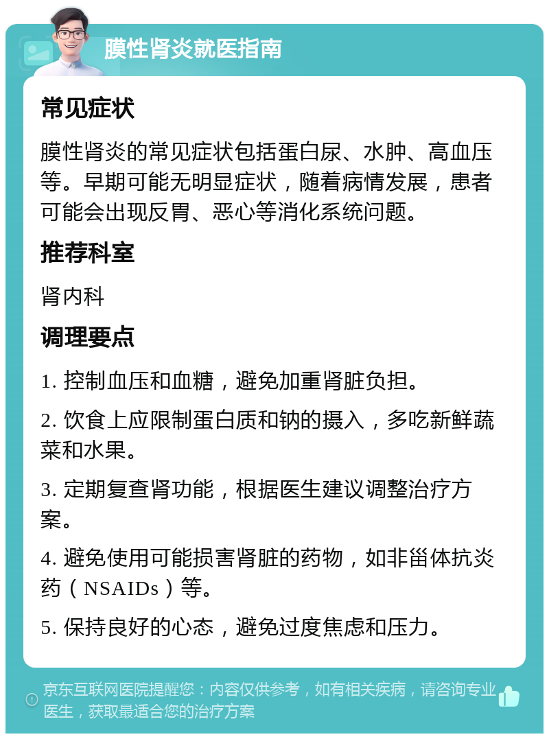 膜性肾炎就医指南 常见症状 膜性肾炎的常见症状包括蛋白尿、水肿、高血压等。早期可能无明显症状，随着病情发展，患者可能会出现反胃、恶心等消化系统问题。 推荐科室 肾内科 调理要点 1. 控制血压和血糖，避免加重肾脏负担。 2. 饮食上应限制蛋白质和钠的摄入，多吃新鲜蔬菜和水果。 3. 定期复查肾功能，根据医生建议调整治疗方案。 4. 避免使用可能损害肾脏的药物，如非甾体抗炎药（NSAIDs）等。 5. 保持良好的心态，避免过度焦虑和压力。