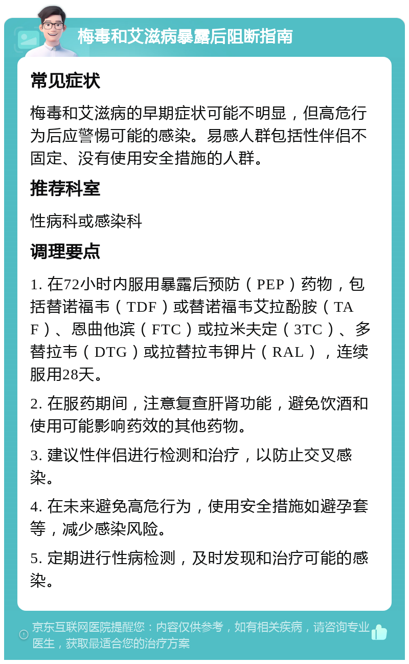 梅毒和艾滋病暴露后阻断指南 常见症状 梅毒和艾滋病的早期症状可能不明显，但高危行为后应警惕可能的感染。易感人群包括性伴侣不固定、没有使用安全措施的人群。 推荐科室 性病科或感染科 调理要点 1. 在72小时内服用暴露后预防（PEP）药物，包括替诺福韦（TDF）或替诺福韦艾拉酚胺（TAF）、恩曲他滨（FTC）或拉米夫定（3TC）、多替拉韦（DTG）或拉替拉韦钾片（RAL），连续服用28天。 2. 在服药期间，注意复查肝肾功能，避免饮酒和使用可能影响药效的其他药物。 3. 建议性伴侣进行检测和治疗，以防止交叉感染。 4. 在未来避免高危行为，使用安全措施如避孕套等，减少感染风险。 5. 定期进行性病检测，及时发现和治疗可能的感染。