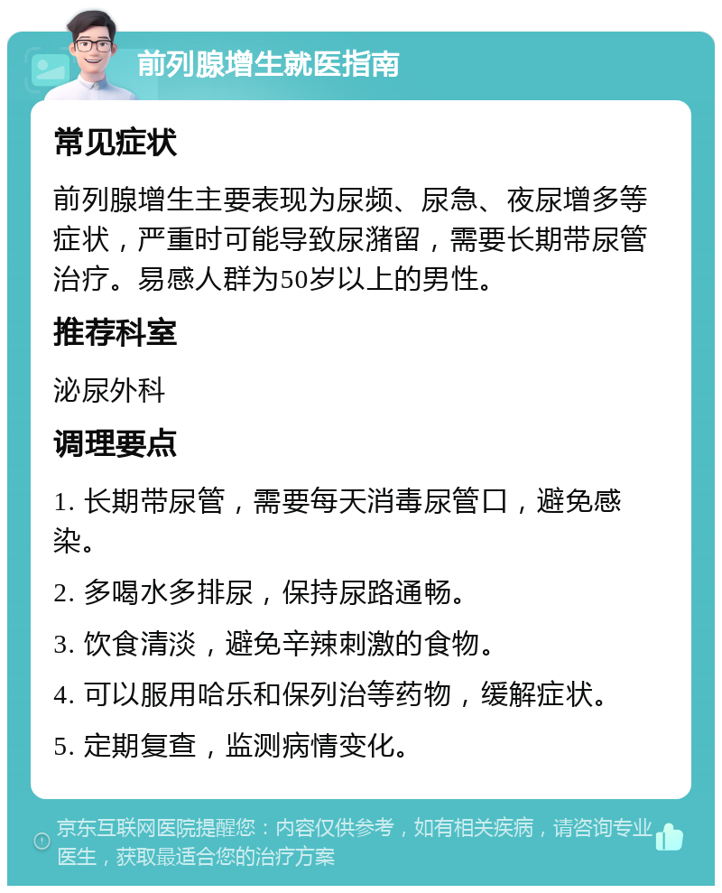 前列腺增生就医指南 常见症状 前列腺增生主要表现为尿频、尿急、夜尿增多等症状，严重时可能导致尿潴留，需要长期带尿管治疗。易感人群为50岁以上的男性。 推荐科室 泌尿外科 调理要点 1. 长期带尿管，需要每天消毒尿管口，避免感染。 2. 多喝水多排尿，保持尿路通畅。 3. 饮食清淡，避免辛辣刺激的食物。 4. 可以服用哈乐和保列治等药物，缓解症状。 5. 定期复查，监测病情变化。