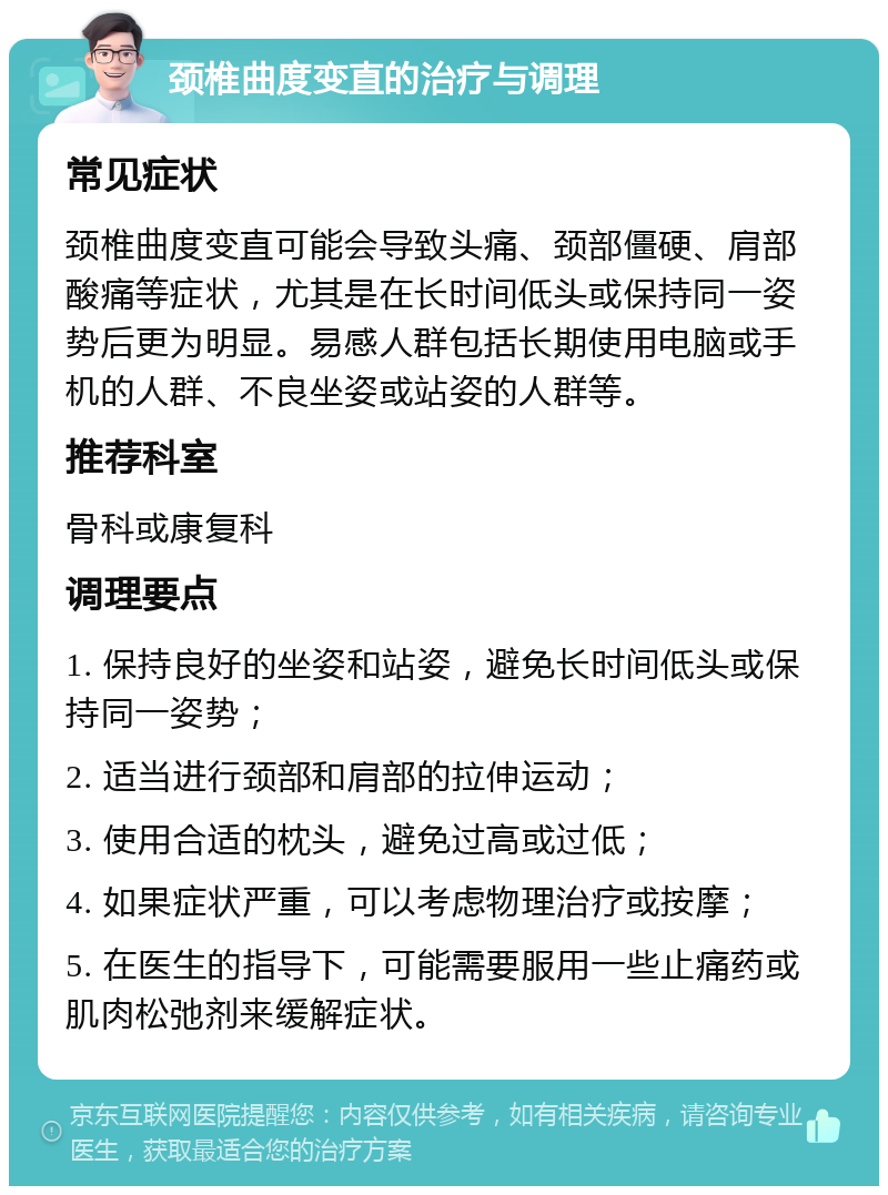 颈椎曲度变直的治疗与调理 常见症状 颈椎曲度变直可能会导致头痛、颈部僵硬、肩部酸痛等症状，尤其是在长时间低头或保持同一姿势后更为明显。易感人群包括长期使用电脑或手机的人群、不良坐姿或站姿的人群等。 推荐科室 骨科或康复科 调理要点 1. 保持良好的坐姿和站姿，避免长时间低头或保持同一姿势； 2. 适当进行颈部和肩部的拉伸运动； 3. 使用合适的枕头，避免过高或过低； 4. 如果症状严重，可以考虑物理治疗或按摩； 5. 在医生的指导下，可能需要服用一些止痛药或肌肉松弛剂来缓解症状。