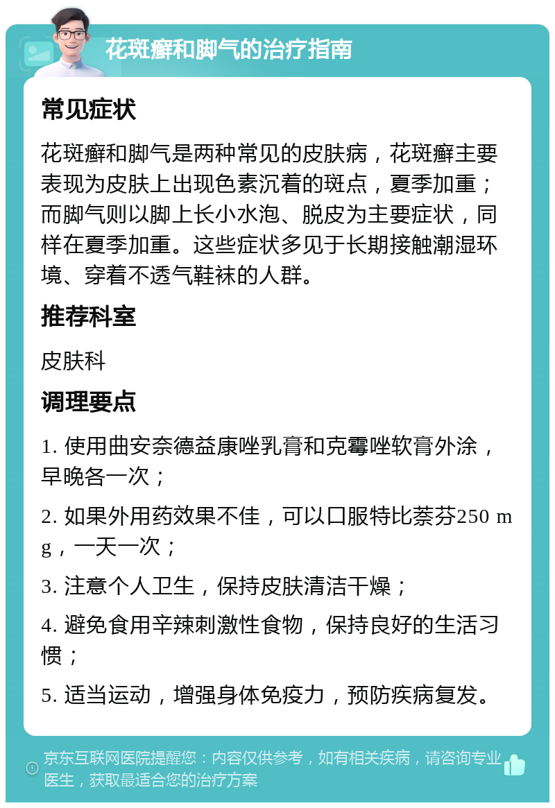 花斑癣和脚气的治疗指南 常见症状 花斑癣和脚气是两种常见的皮肤病，花斑癣主要表现为皮肤上出现色素沉着的斑点，夏季加重；而脚气则以脚上长小水泡、脱皮为主要症状，同样在夏季加重。这些症状多见于长期接触潮湿环境、穿着不透气鞋袜的人群。 推荐科室 皮肤科 调理要点 1. 使用曲安奈德益康唑乳膏和克霉唑软膏外涂，早晚各一次； 2. 如果外用药效果不佳，可以口服特比萘芬250 mg，一天一次； 3. 注意个人卫生，保持皮肤清洁干燥； 4. 避免食用辛辣刺激性食物，保持良好的生活习惯； 5. 适当运动，增强身体免疫力，预防疾病复发。