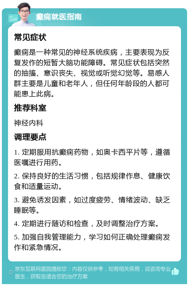 癫痫就医指南 常见症状 癫痫是一种常见的神经系统疾病，主要表现为反复发作的短暂大脑功能障碍。常见症状包括突然的抽搐、意识丧失、视觉或听觉幻觉等。易感人群主要是儿童和老年人，但任何年龄段的人都可能患上此病。 推荐科室 神经内科 调理要点 1. 定期服用抗癫痫药物，如奥卡西平片等，遵循医嘱进行用药。 2. 保持良好的生活习惯，包括规律作息、健康饮食和适量运动。 3. 避免诱发因素，如过度疲劳、情绪波动、缺乏睡眠等。 4. 定期进行随访和检查，及时调整治疗方案。 5. 加强自我管理能力，学习如何正确处理癫痫发作和紧急情况。