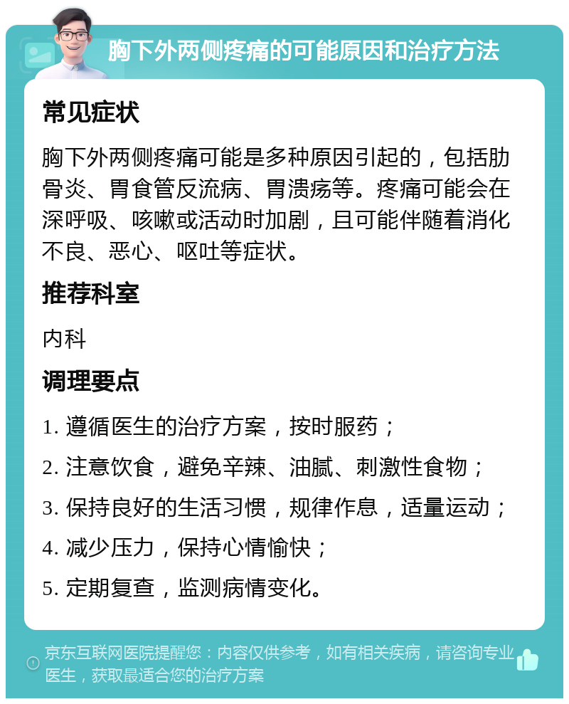 胸下外两侧疼痛的可能原因和治疗方法 常见症状 胸下外两侧疼痛可能是多种原因引起的，包括肋骨炎、胃食管反流病、胃溃疡等。疼痛可能会在深呼吸、咳嗽或活动时加剧，且可能伴随着消化不良、恶心、呕吐等症状。 推荐科室 内科 调理要点 1. 遵循医生的治疗方案，按时服药； 2. 注意饮食，避免辛辣、油腻、刺激性食物； 3. 保持良好的生活习惯，规律作息，适量运动； 4. 减少压力，保持心情愉快； 5. 定期复查，监测病情变化。