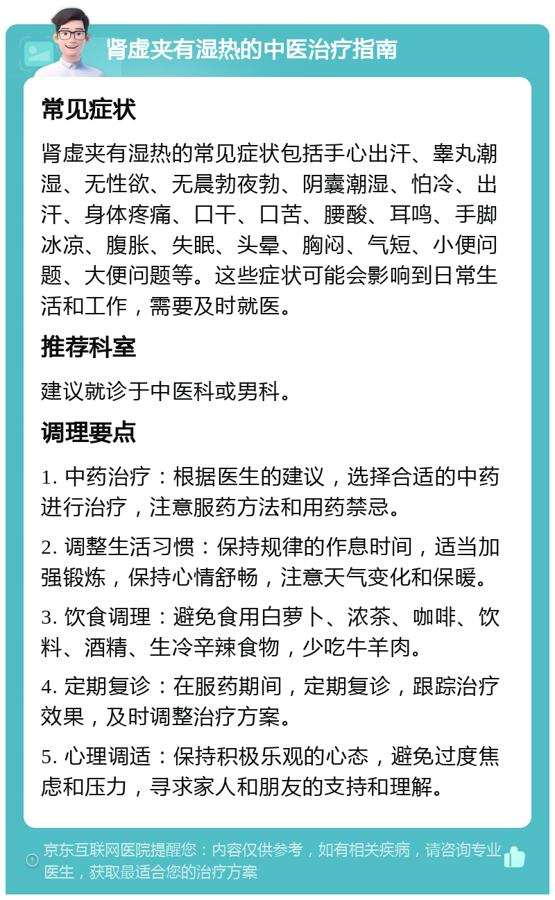 肾虚夹有湿热的中医治疗指南 常见症状 肾虚夹有湿热的常见症状包括手心出汗、睾丸潮湿、无性欲、无晨勃夜勃、阴囊潮湿、怕冷、出汗、身体疼痛、口干、口苦、腰酸、耳鸣、手脚冰凉、腹胀、失眠、头晕、胸闷、气短、小便问题、大便问题等。这些症状可能会影响到日常生活和工作，需要及时就医。 推荐科室 建议就诊于中医科或男科。 调理要点 1. 中药治疗：根据医生的建议，选择合适的中药进行治疗，注意服药方法和用药禁忌。 2. 调整生活习惯：保持规律的作息时间，适当加强锻炼，保持心情舒畅，注意天气变化和保暖。 3. 饮食调理：避免食用白萝卜、浓茶、咖啡、饮料、酒精、生冷辛辣食物，少吃牛羊肉。 4. 定期复诊：在服药期间，定期复诊，跟踪治疗效果，及时调整治疗方案。 5. 心理调适：保持积极乐观的心态，避免过度焦虑和压力，寻求家人和朋友的支持和理解。