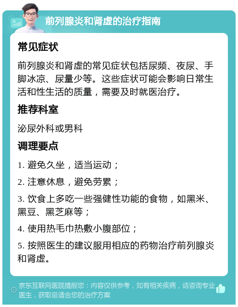 前列腺炎和肾虚的治疗指南 常见症状 前列腺炎和肾虚的常见症状包括尿频、夜尿、手脚冰凉、尿量少等。这些症状可能会影响日常生活和性生活的质量，需要及时就医治疗。 推荐科室 泌尿外科或男科 调理要点 1. 避免久坐，适当运动； 2. 注意休息，避免劳累； 3. 饮食上多吃一些强健性功能的食物，如黑米、黑豆、黑芝麻等； 4. 使用热毛巾热敷小腹部位； 5. 按照医生的建议服用相应的药物治疗前列腺炎和肾虚。