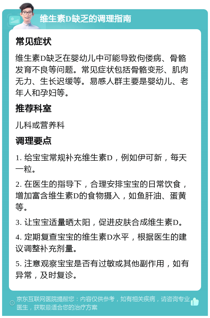 维生素D缺乏的调理指南 常见症状 维生素D缺乏在婴幼儿中可能导致佝偻病、骨骼发育不良等问题。常见症状包括骨骼变形、肌肉无力、生长迟缓等。易感人群主要是婴幼儿、老年人和孕妇等。 推荐科室 儿科或营养科 调理要点 1. 给宝宝常规补充维生素D，例如伊可新，每天一粒。 2. 在医生的指导下，合理安排宝宝的日常饮食，增加富含维生素D的食物摄入，如鱼肝油、蛋黄等。 3. 让宝宝适量晒太阳，促进皮肤合成维生素D。 4. 定期复查宝宝的维生素D水平，根据医生的建议调整补充剂量。 5. 注意观察宝宝是否有过敏或其他副作用，如有异常，及时复诊。