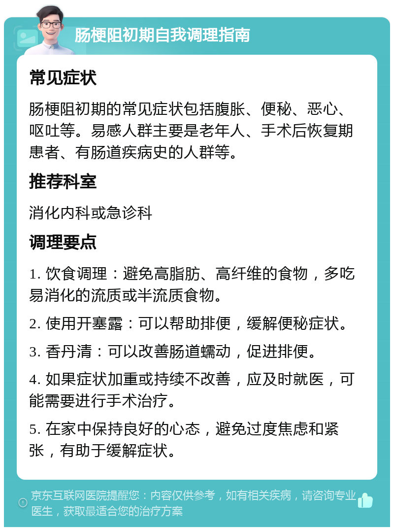 肠梗阻初期自我调理指南 常见症状 肠梗阻初期的常见症状包括腹胀、便秘、恶心、呕吐等。易感人群主要是老年人、手术后恢复期患者、有肠道疾病史的人群等。 推荐科室 消化内科或急诊科 调理要点 1. 饮食调理：避免高脂肪、高纤维的食物，多吃易消化的流质或半流质食物。 2. 使用开塞露：可以帮助排便，缓解便秘症状。 3. 香丹清：可以改善肠道蠕动，促进排便。 4. 如果症状加重或持续不改善，应及时就医，可能需要进行手术治疗。 5. 在家中保持良好的心态，避免过度焦虑和紧张，有助于缓解症状。