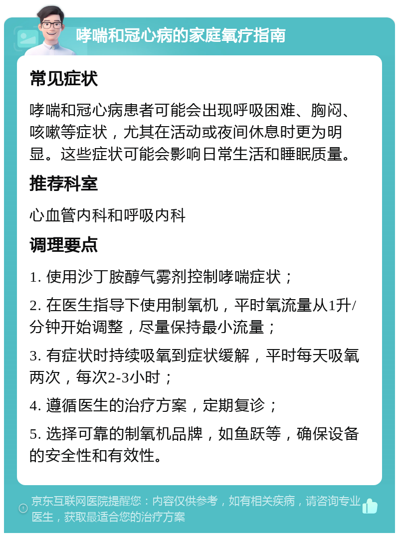 哮喘和冠心病的家庭氧疗指南 常见症状 哮喘和冠心病患者可能会出现呼吸困难、胸闷、咳嗽等症状，尤其在活动或夜间休息时更为明显。这些症状可能会影响日常生活和睡眠质量。 推荐科室 心血管内科和呼吸内科 调理要点 1. 使用沙丁胺醇气雾剂控制哮喘症状； 2. 在医生指导下使用制氧机，平时氧流量从1升/分钟开始调整，尽量保持最小流量； 3. 有症状时持续吸氧到症状缓解，平时每天吸氧两次，每次2-3小时； 4. 遵循医生的治疗方案，定期复诊； 5. 选择可靠的制氧机品牌，如鱼跃等，确保设备的安全性和有效性。