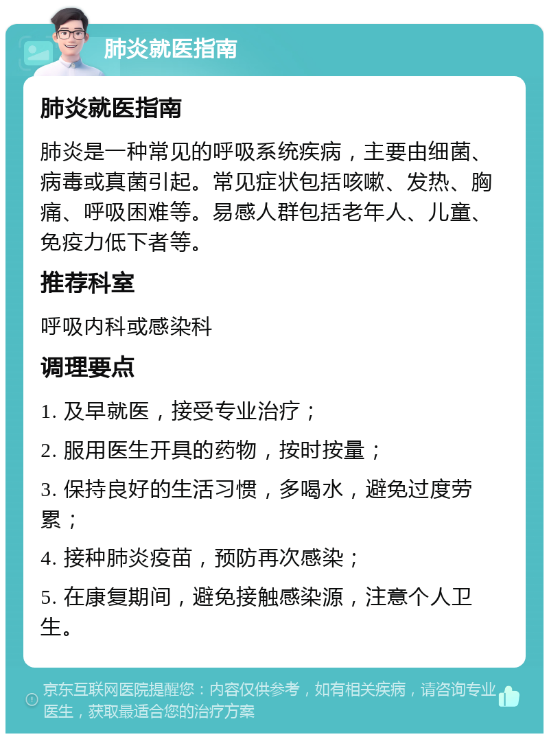 肺炎就医指南 肺炎就医指南 肺炎是一种常见的呼吸系统疾病，主要由细菌、病毒或真菌引起。常见症状包括咳嗽、发热、胸痛、呼吸困难等。易感人群包括老年人、儿童、免疫力低下者等。 推荐科室 呼吸内科或感染科 调理要点 1. 及早就医，接受专业治疗； 2. 服用医生开具的药物，按时按量； 3. 保持良好的生活习惯，多喝水，避免过度劳累； 4. 接种肺炎疫苗，预防再次感染； 5. 在康复期间，避免接触感染源，注意个人卫生。