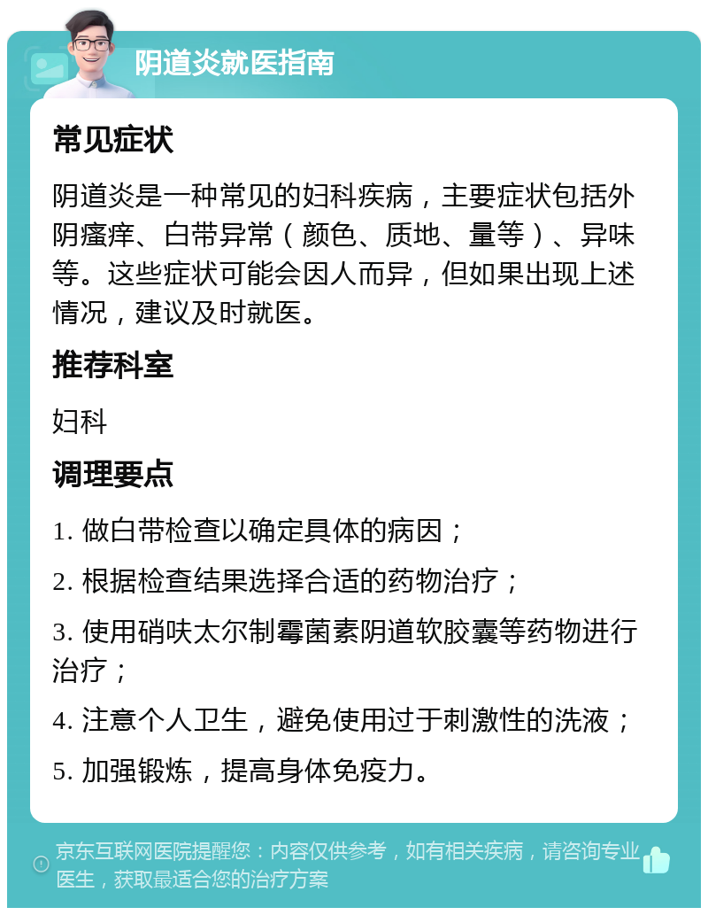 阴道炎就医指南 常见症状 阴道炎是一种常见的妇科疾病，主要症状包括外阴瘙痒、白带异常（颜色、质地、量等）、异味等。这些症状可能会因人而异，但如果出现上述情况，建议及时就医。 推荐科室 妇科 调理要点 1. 做白带检查以确定具体的病因； 2. 根据检查结果选择合适的药物治疗； 3. 使用硝呋太尔制霉菌素阴道软胶囊等药物进行治疗； 4. 注意个人卫生，避免使用过于刺激性的洗液； 5. 加强锻炼，提高身体免疫力。