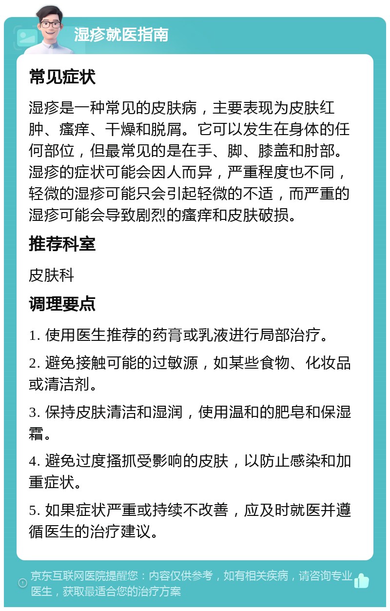 湿疹就医指南 常见症状 湿疹是一种常见的皮肤病，主要表现为皮肤红肿、瘙痒、干燥和脱屑。它可以发生在身体的任何部位，但最常见的是在手、脚、膝盖和肘部。湿疹的症状可能会因人而异，严重程度也不同，轻微的湿疹可能只会引起轻微的不适，而严重的湿疹可能会导致剧烈的瘙痒和皮肤破损。 推荐科室 皮肤科 调理要点 1. 使用医生推荐的药膏或乳液进行局部治疗。 2. 避免接触可能的过敏源，如某些食物、化妆品或清洁剂。 3. 保持皮肤清洁和湿润，使用温和的肥皂和保湿霜。 4. 避免过度搔抓受影响的皮肤，以防止感染和加重症状。 5. 如果症状严重或持续不改善，应及时就医并遵循医生的治疗建议。